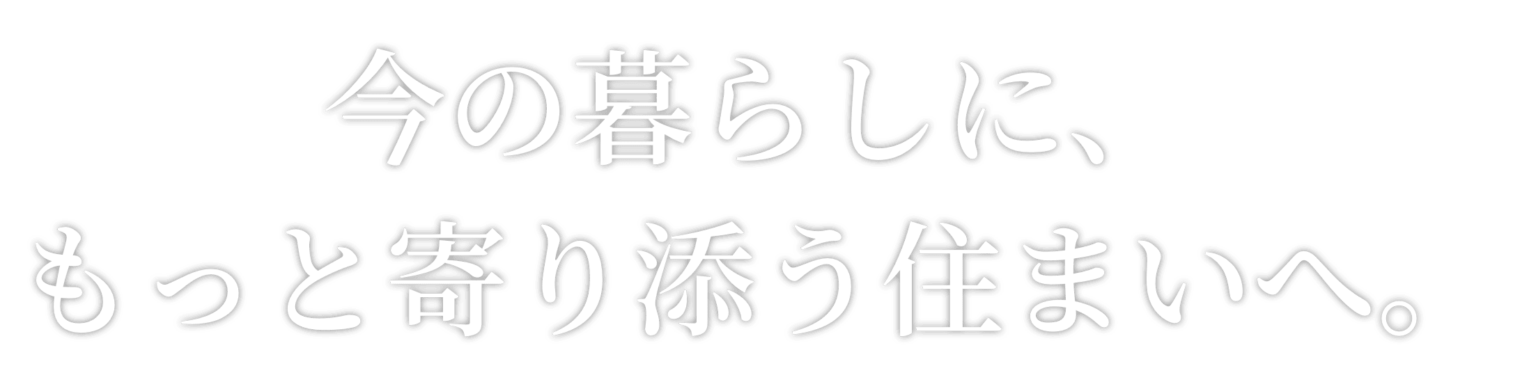 今の暮らしに、もっと寄り添う住まいへ。